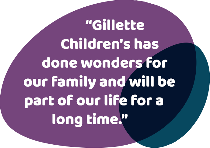 Gillette Children's has done wonders for our family and will be part of our life for a long time.