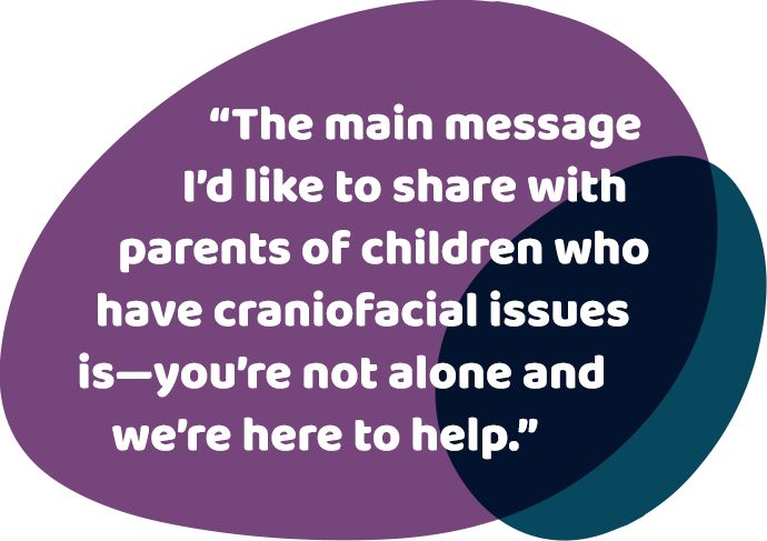 The main message I'd like to share with parents of children who have craniofacial issues is - you're not alone and we're here to help.