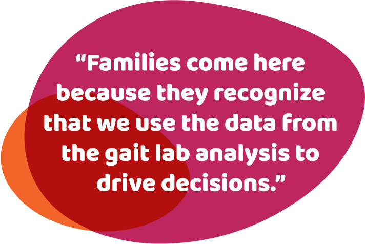 Families come here because they recognize that we use the data from the gait lab analysis to drive decisions.
