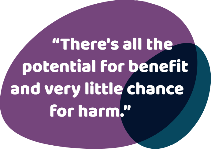 There's all the potential for benefit and very little chance for harm.